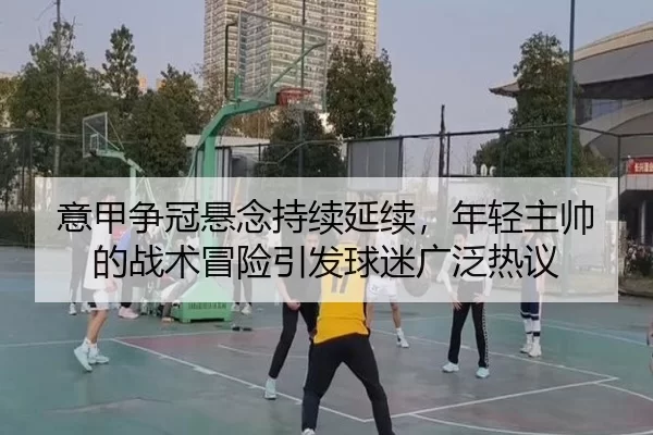 意甲争冠悬念持续延续，年轻主帅的战术冒险引发球迷广泛热议
